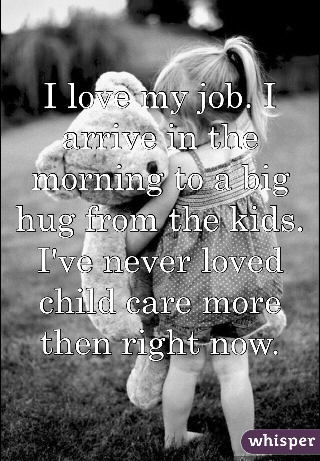 I love my job. I arrive in the morning to a big hug from the kids. I've never loved child care more then right now. 