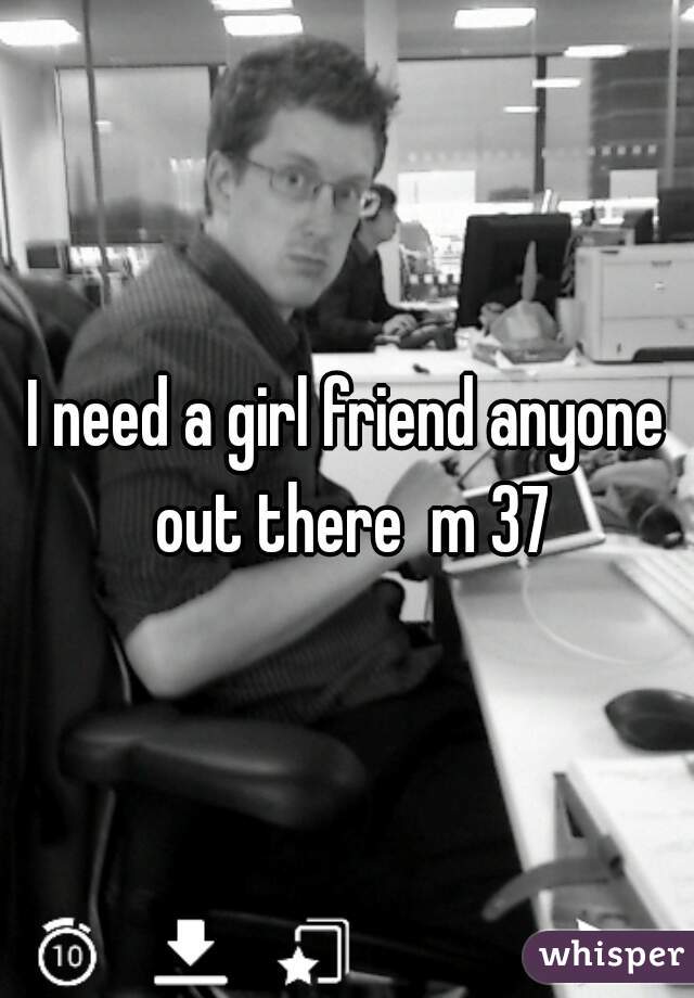 I need a girl friend anyone out there  m 37