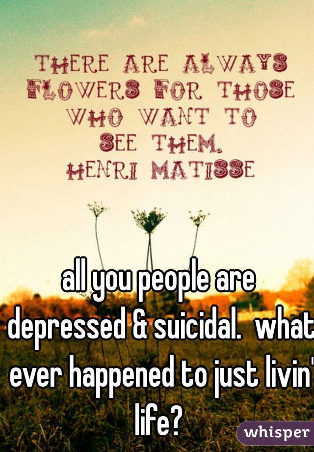 all you people are depressed & suicidal.  what ever happened to just livin' life? 
