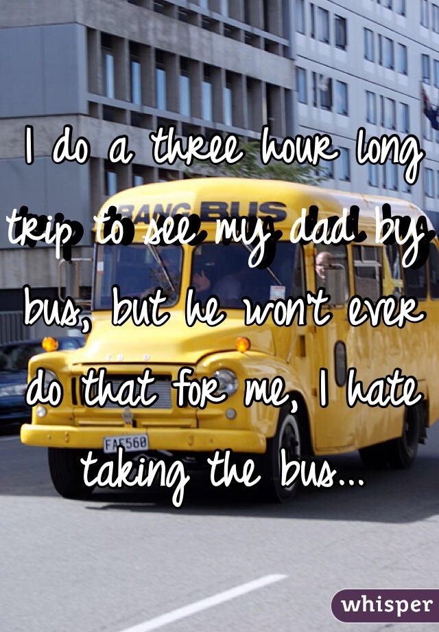 I do a three hour long trip to see my dad by bus, but he won't ever do that for me, I hate taking the bus... 