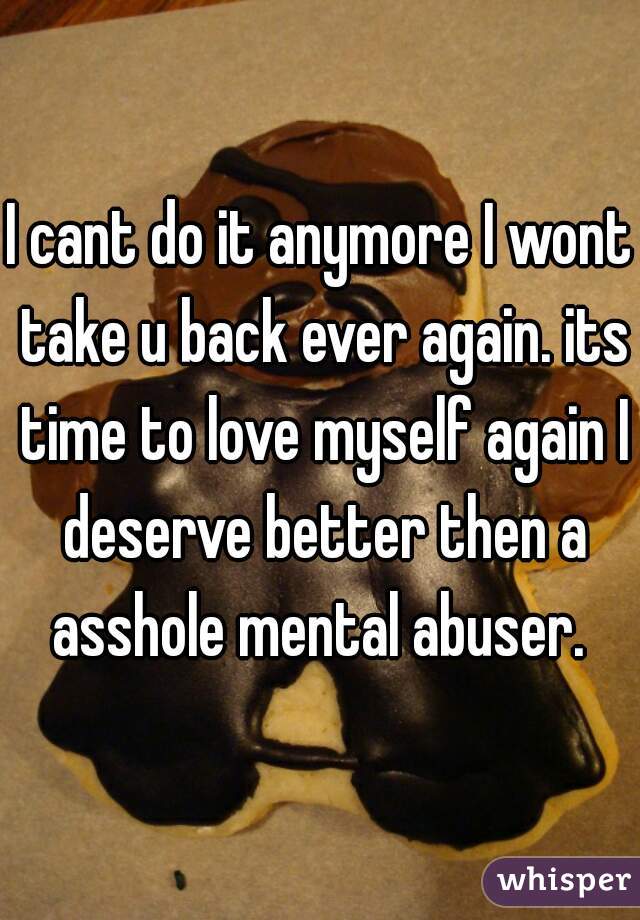 I cant do it anymore I wont take u back ever again. its time to love myself again I deserve better then a asshole mental abuser. 
