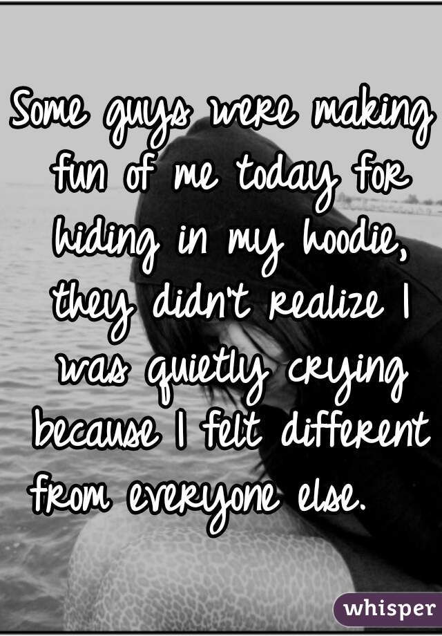 Some guys were making fun of me today for hiding in my hoodie, they didn't realize I was quietly crying because I felt different from everyone else.   