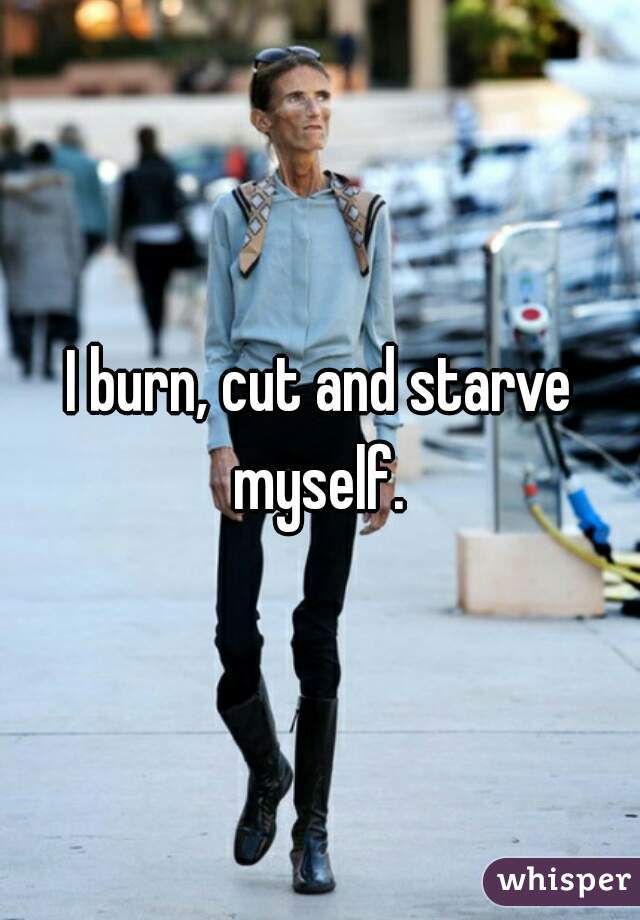 I burn, cut and starve myself. 