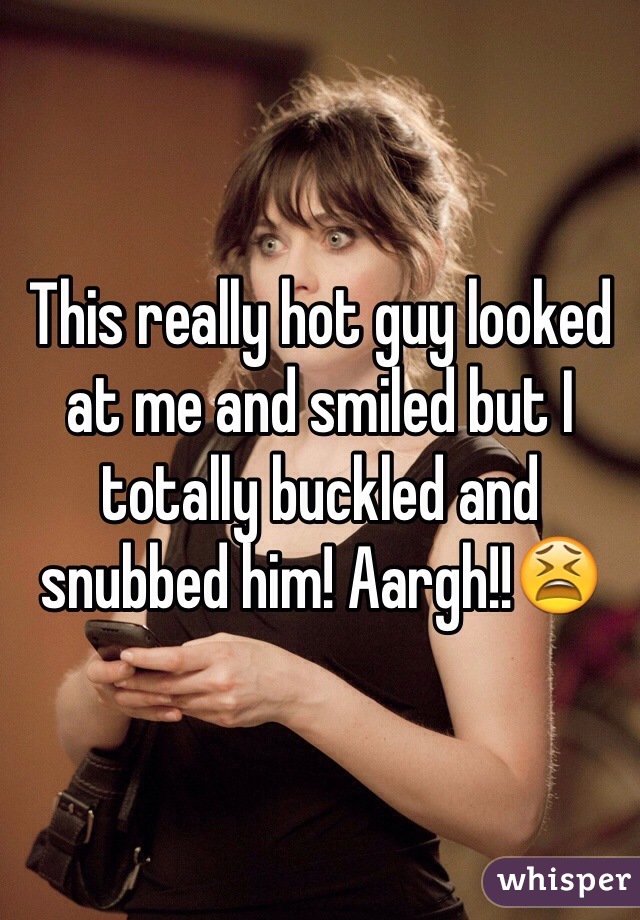This really hot guy looked at me and smiled but I totally buckled and snubbed him! Aargh!!😫