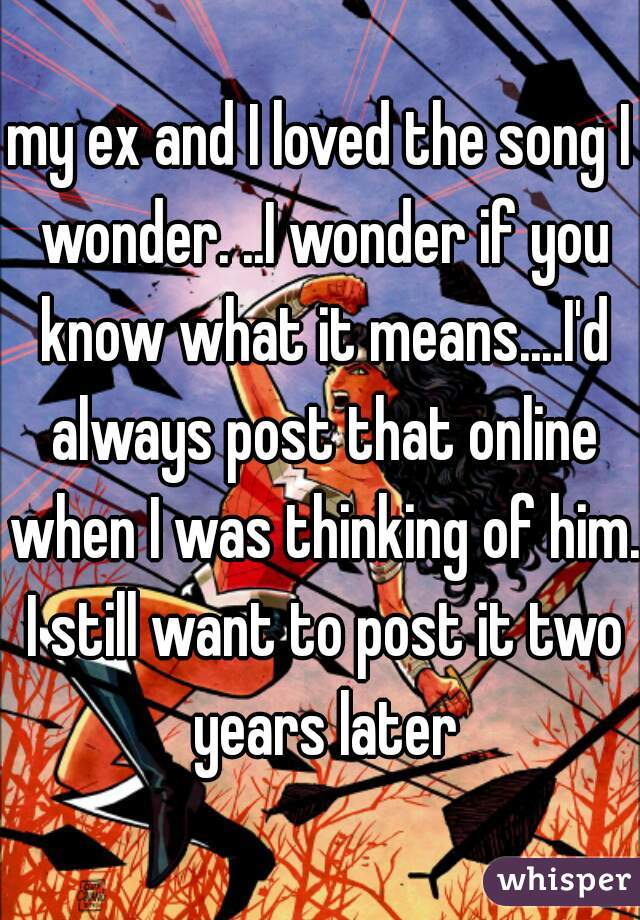my ex and I loved the song I wonder. ..I wonder if you know what it means....I'd always post that online when I was thinking of him. I still want to post it two years later