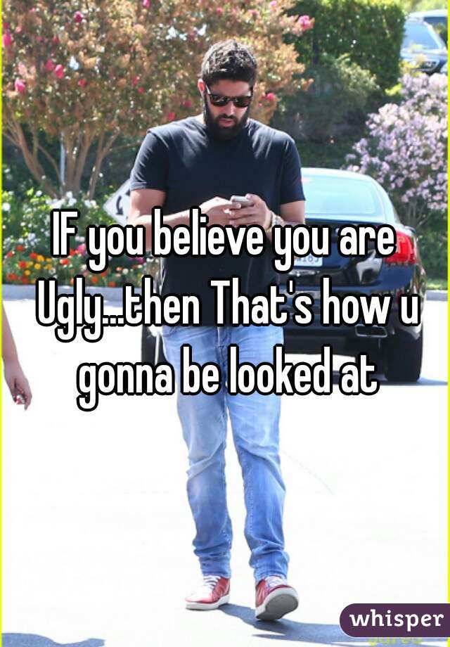 IF you believe you are Ugly...then That's how u gonna be looked at