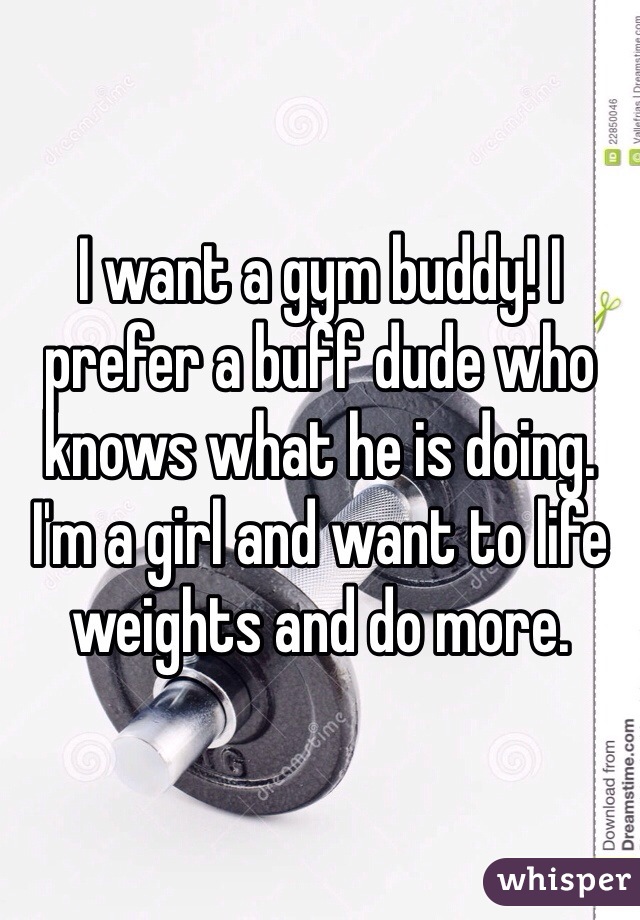 I want a gym buddy! I prefer a buff dude who knows what he is doing. I'm a girl and want to life weights and do more. 