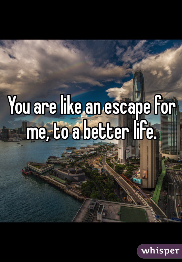 You are like an escape for me, to a better life. 