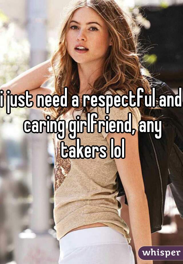i just need a respectful and caring girlfriend, any takers lol