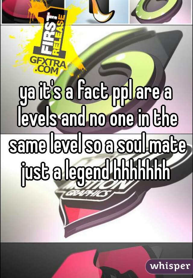 ya it's a fact ppl are a levels and no one in the same level so a soul mate just a legend hhhhhhh 