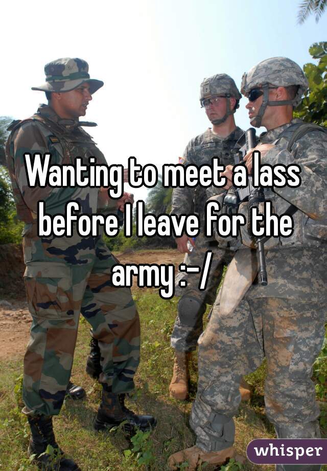 Wanting to meet a lass before I leave for the army :-/ 