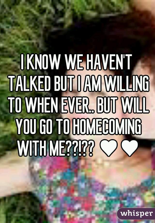 I KNOW WE HAVEN'T TALKED BUT I AM WILLING TO WHEN EVER.. BUT WILL YOU GO TO HOMECOMING WITH ME??!?? ♥♥