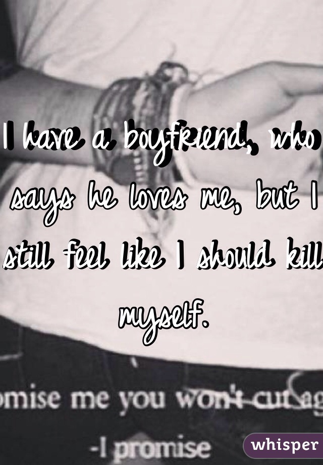 I have a boyfriend, who says he loves me, but I still feel like I should kill myself.