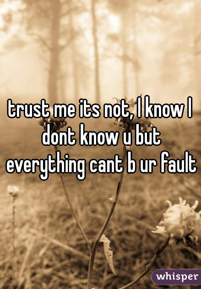 trust me its not, I know I dont know u but everything cant b ur fault