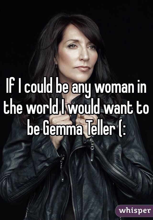 If I could be any woman in the world I would want to be Gemma Teller (: