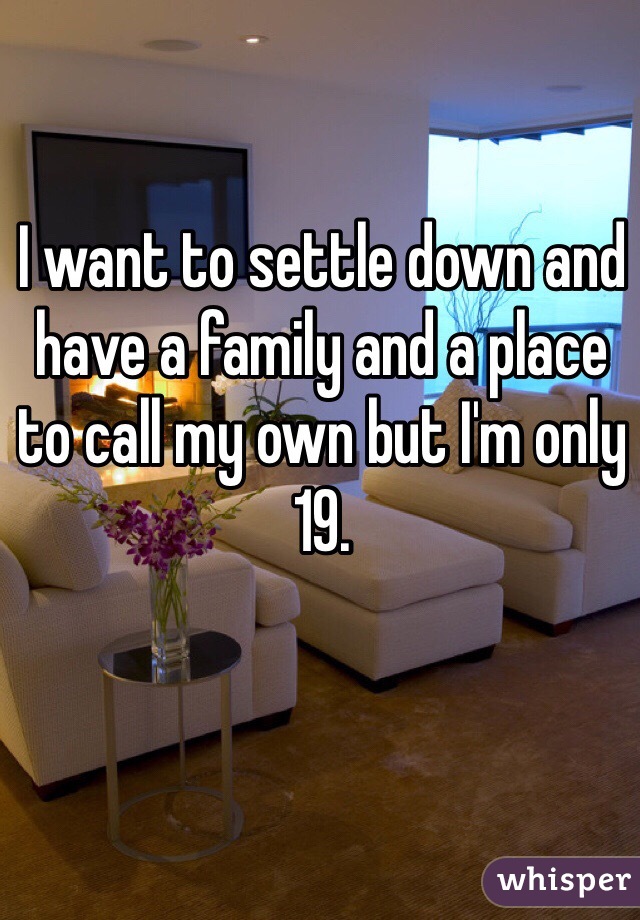 I want to settle down and have a family and a place to call my own but I'm only 19. 
