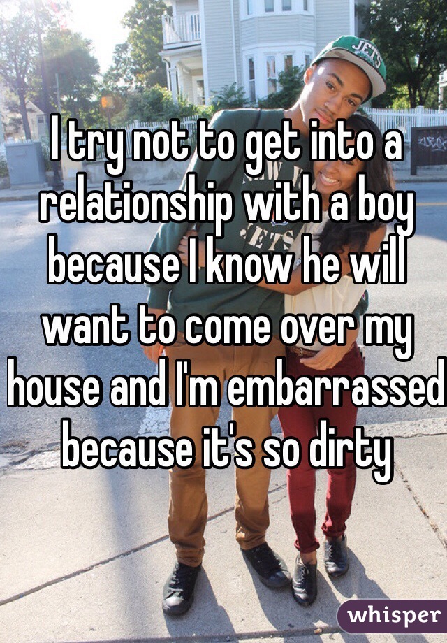 I try not to get into a relationship with a boy because I know he will want to come over my house and I'm embarrassed because it's so dirty