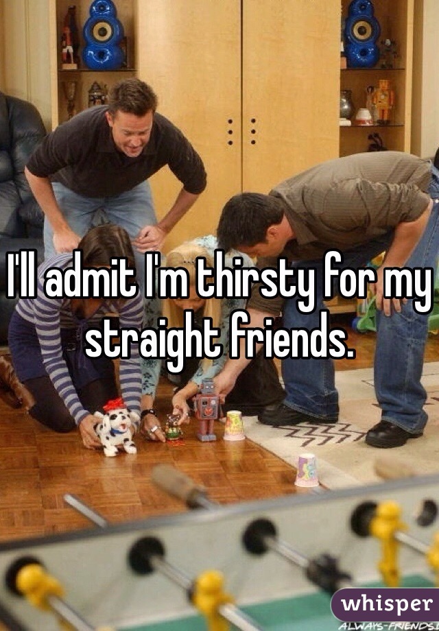 I'll admit I'm thirsty for my straight friends.