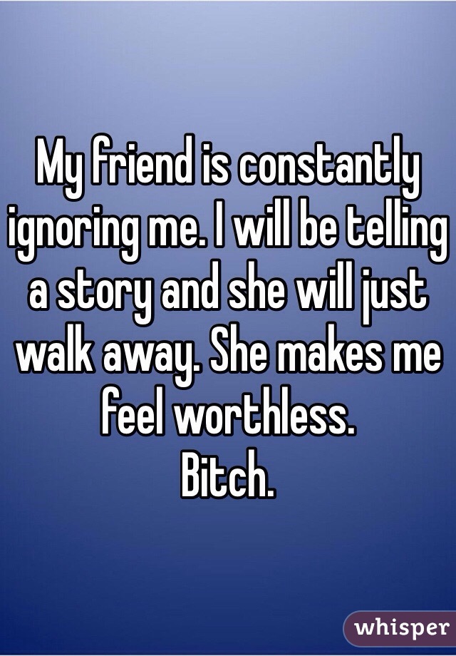 My friend is constantly ignoring me. I will be telling a story and she will just walk away. She makes me feel worthless. 
Bitch. 