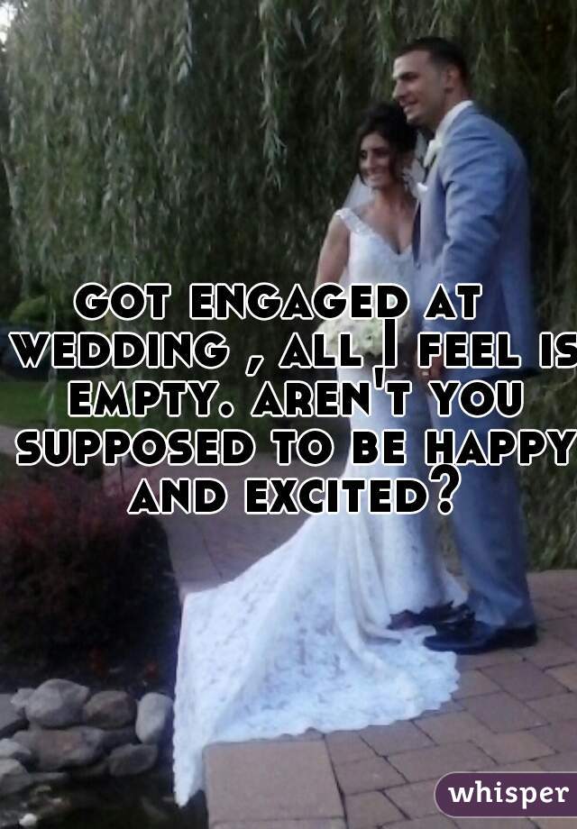 got engaged at  wedding , all I feel is empty. aren't you supposed to be happy and excited?