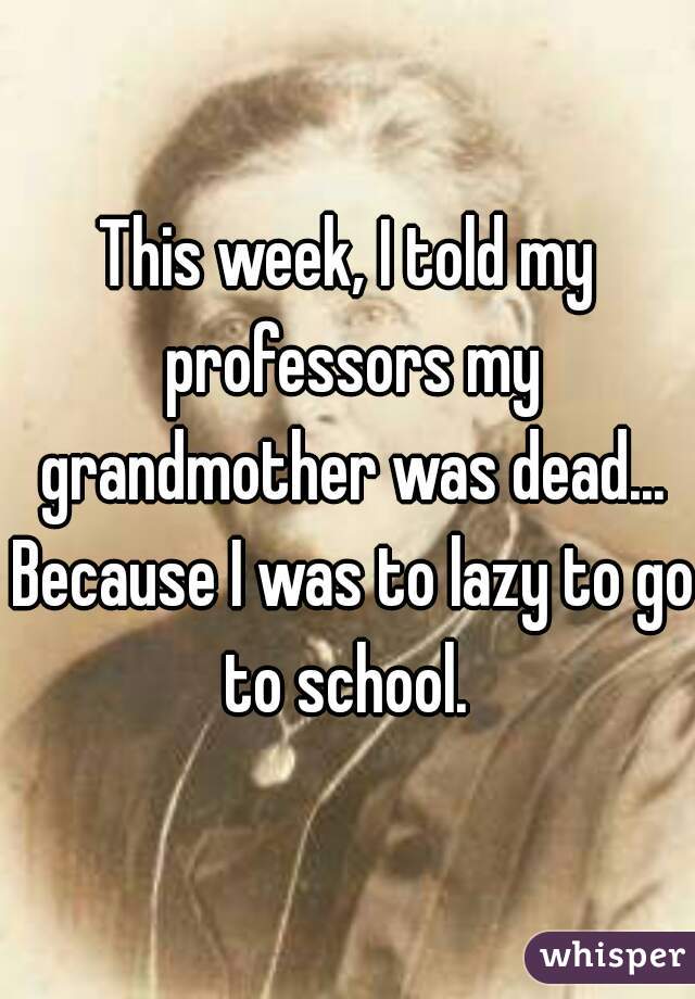 This week, I told my professors my grandmother was dead... Because I was to lazy to go to school. 