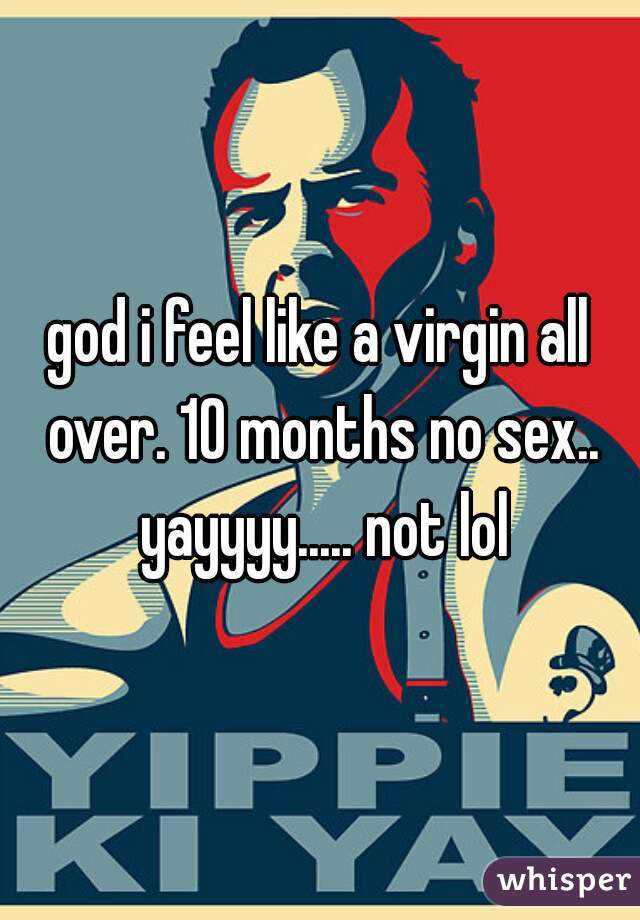 god i feel like a virgin all over. 10 months no sex.. yayyyy..... not lol