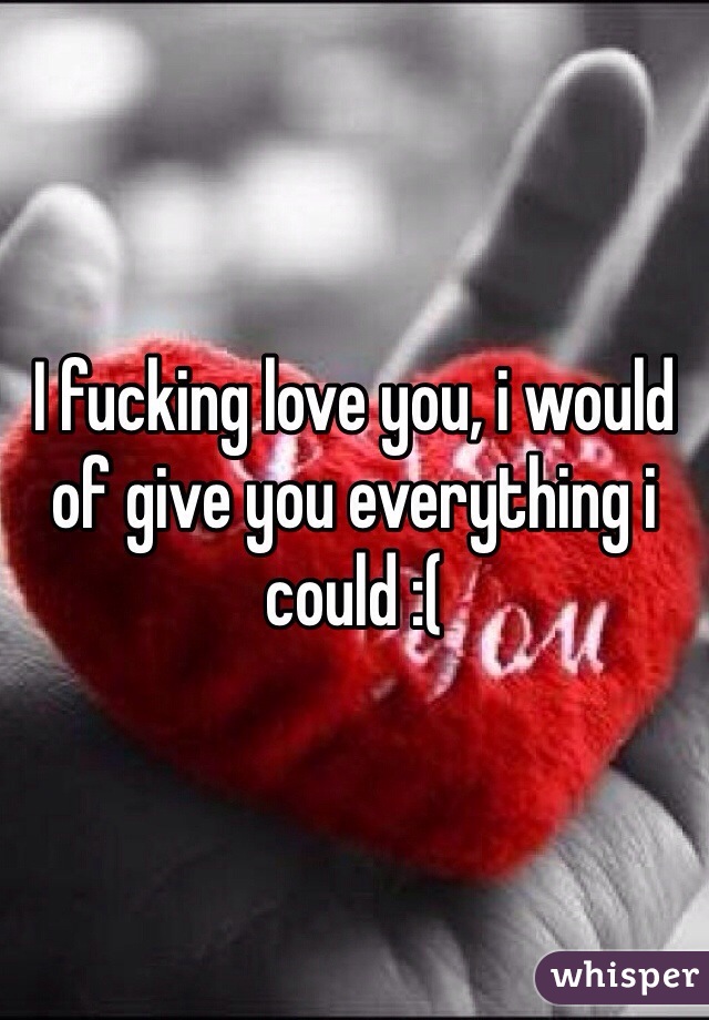 I fucking love you, i would of give you everything i could :( 