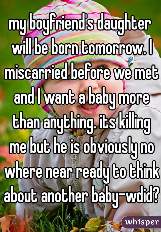 my boyfriend's daughter will be born tomorrow. I miscarried before we met and I want a baby more than anything. its killing me but he is obviously no where near ready to think about another baby-wdid?