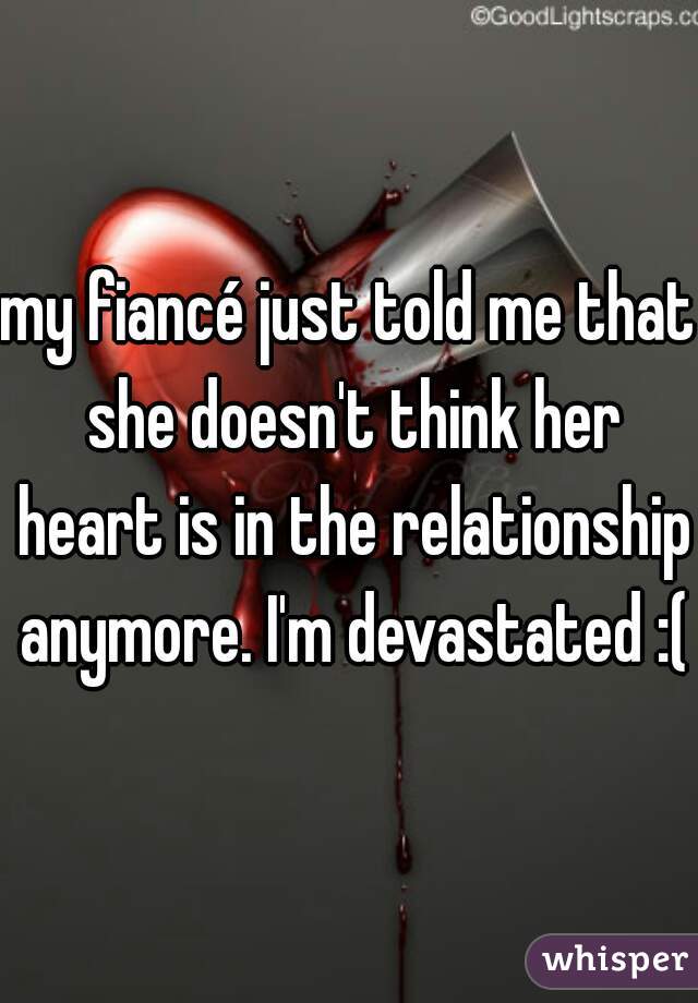 my fiancé just told me that she doesn't think her heart is in the relationship anymore. I'm devastated :(
