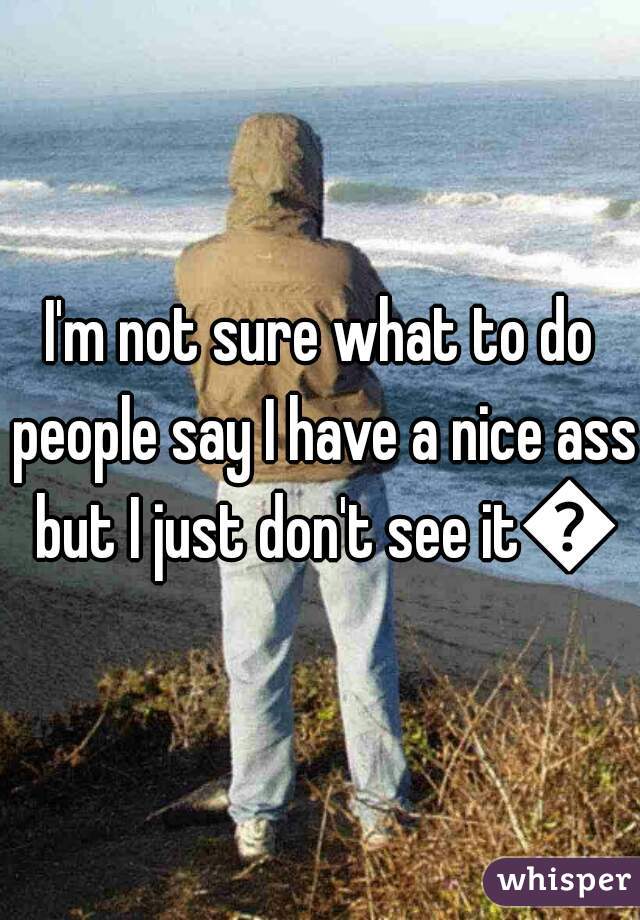 I'm not sure what to do people say I have a nice ass but I just don't see it😢