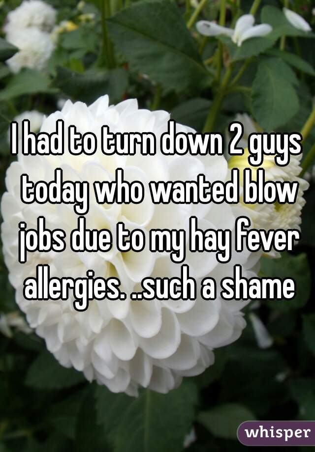 I had to turn down 2 guys today who wanted blow jobs due to my hay fever allergies. ..such a shame