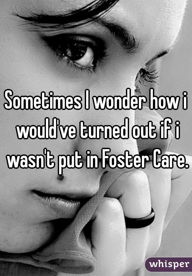 Sometimes I wonder how i would've turned out if i wasn't put in Foster Care.