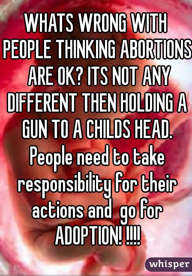 WHATS WRONG WITH PEOPLE THINKING ABORTIONS  ARE OK? ITS NOT ANY DIFFERENT THEN HOLDING A GUN TO A CHILDS HEAD. People need to take responsibility for their actions and  go for ADOPTION! !!!!
