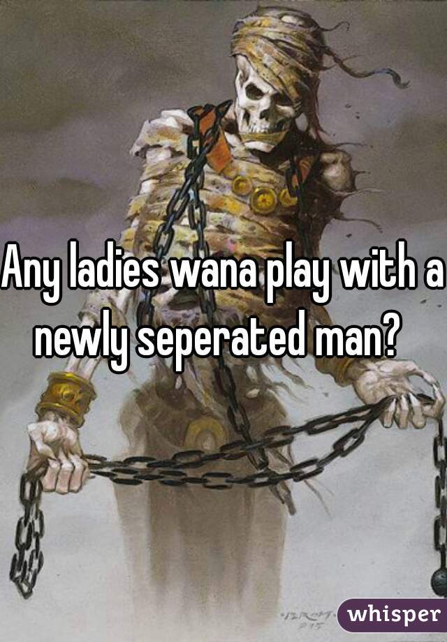 Any ladies wana play with a newly seperated man?  