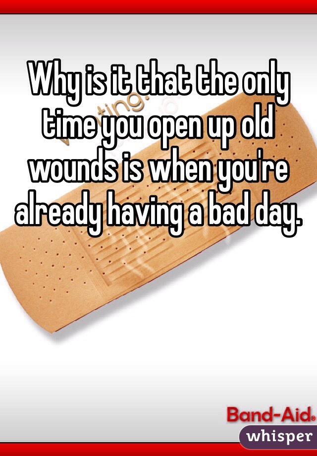 Why is it that the only time you open up old wounds is when you're already having a bad day. 