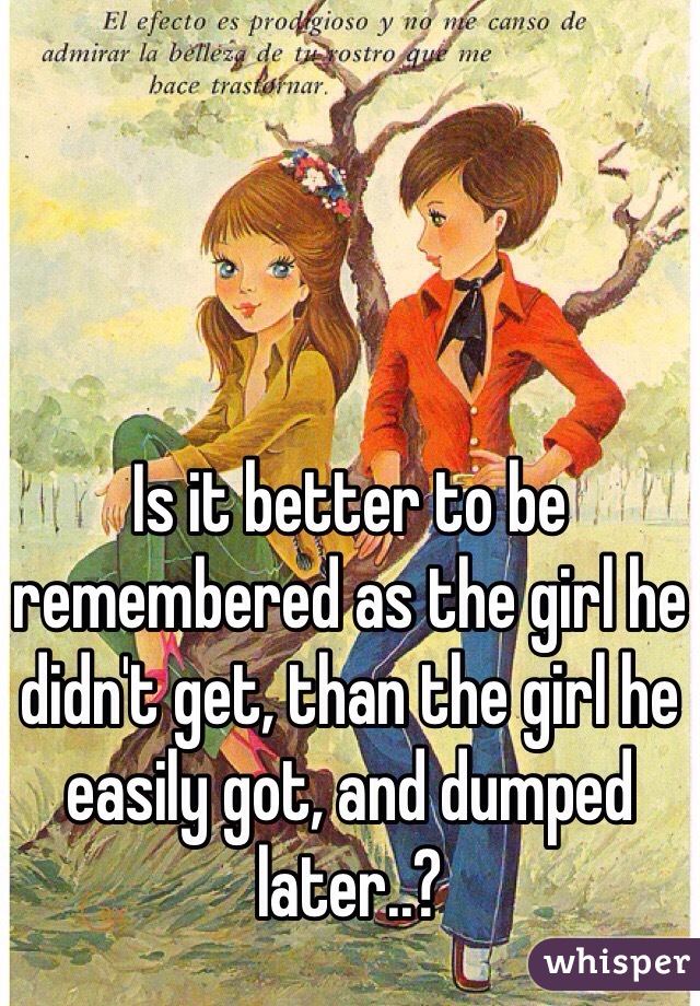 Is it better to be remembered as the girl he didn't get, than the girl he easily got, and dumped later..?