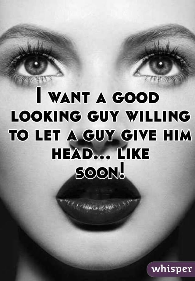 I want a good looking guy willing to let a guy give him head... like soon!