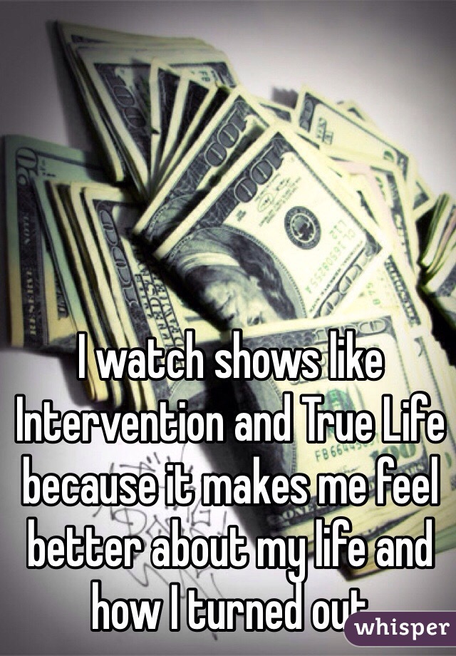 I watch shows like Intervention and True Life because it makes me feel better about my life and how I turned out 