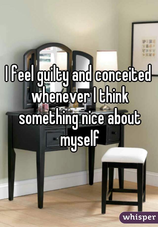 I feel guilty and conceited whenever I think something nice about myself