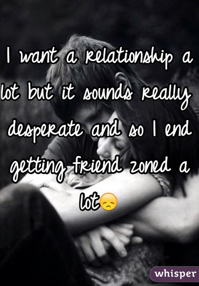I want a relationship a lot but it sounds really desperate and so I end getting friend zoned a lot😞
