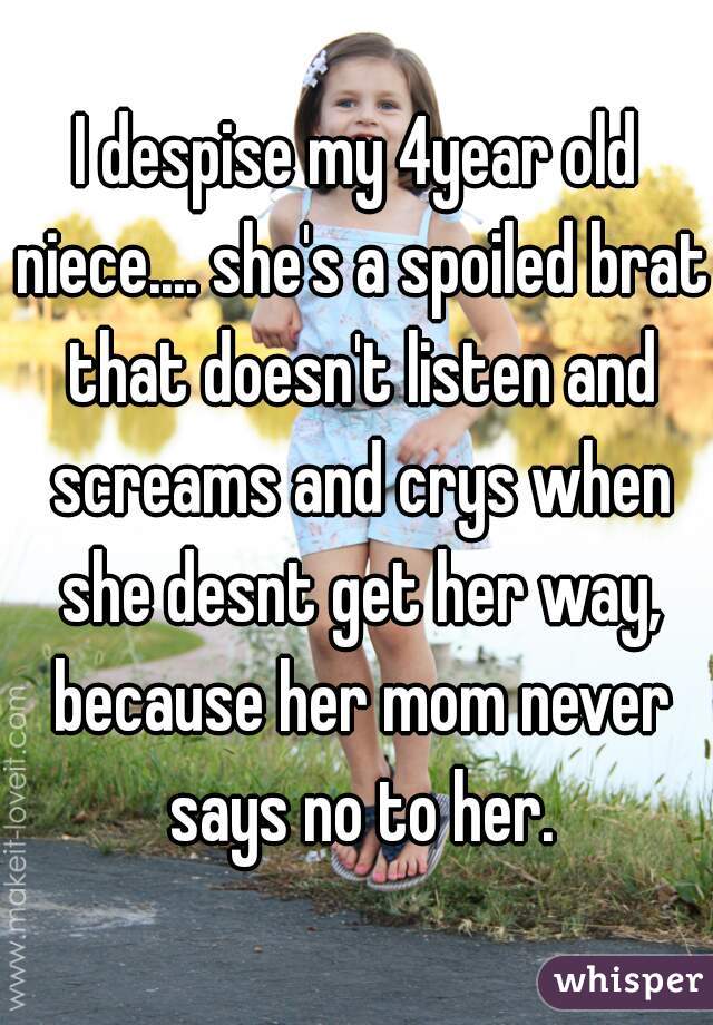 I despise my 4year old niece.... she's a spoiled brat that doesn't listen and screams and crys when she desnt get her way, because her mom never says no to her.