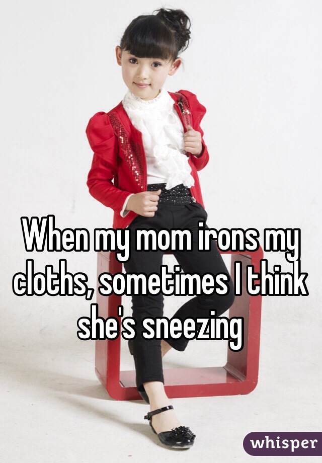 When my mom irons my cloths, sometimes I think she's sneezing