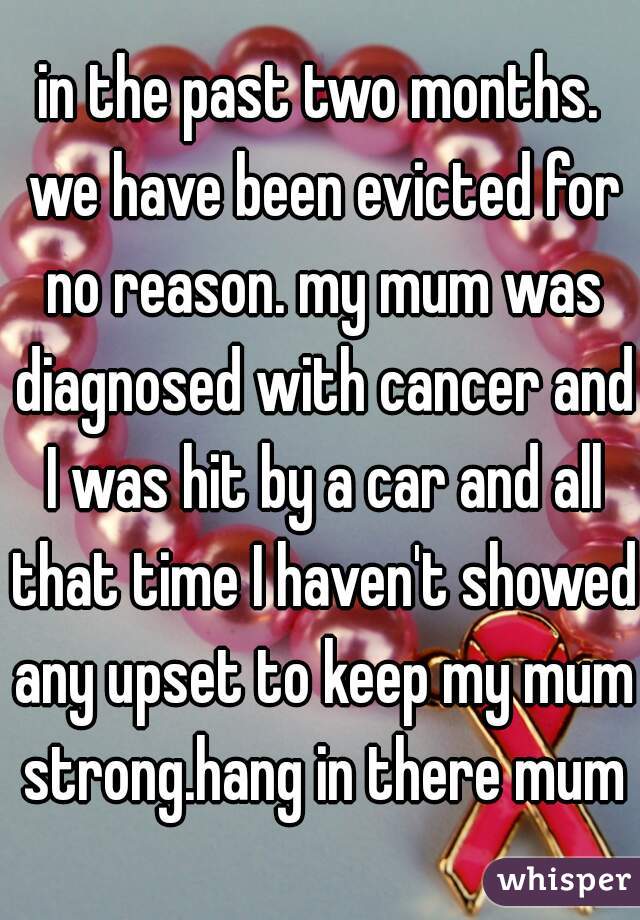 in the past two months. we have been evicted for no reason. my mum was diagnosed with cancer and I was hit by a car and all that time I haven't showed any upset to keep my mum strong.hang in there mum