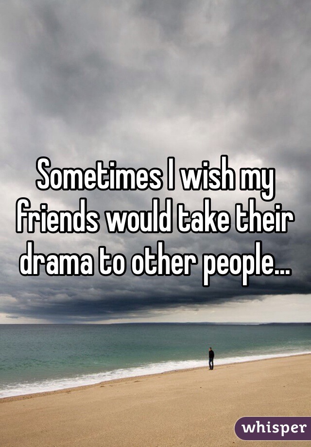 Sometimes I wish my friends would take their drama to other people...
