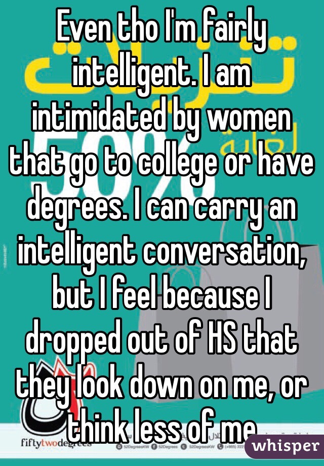 Even tho I'm fairly intelligent. I am intimidated by women that go to college or have degrees. I can carry an intelligent conversation, but I feel because I dropped out of HS that they look down on me, or think less of me