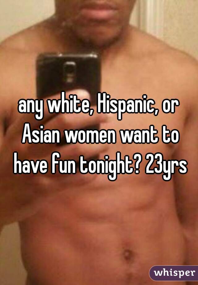 any white, Hispanic, or Asian women want to have fun tonight? 23yrs