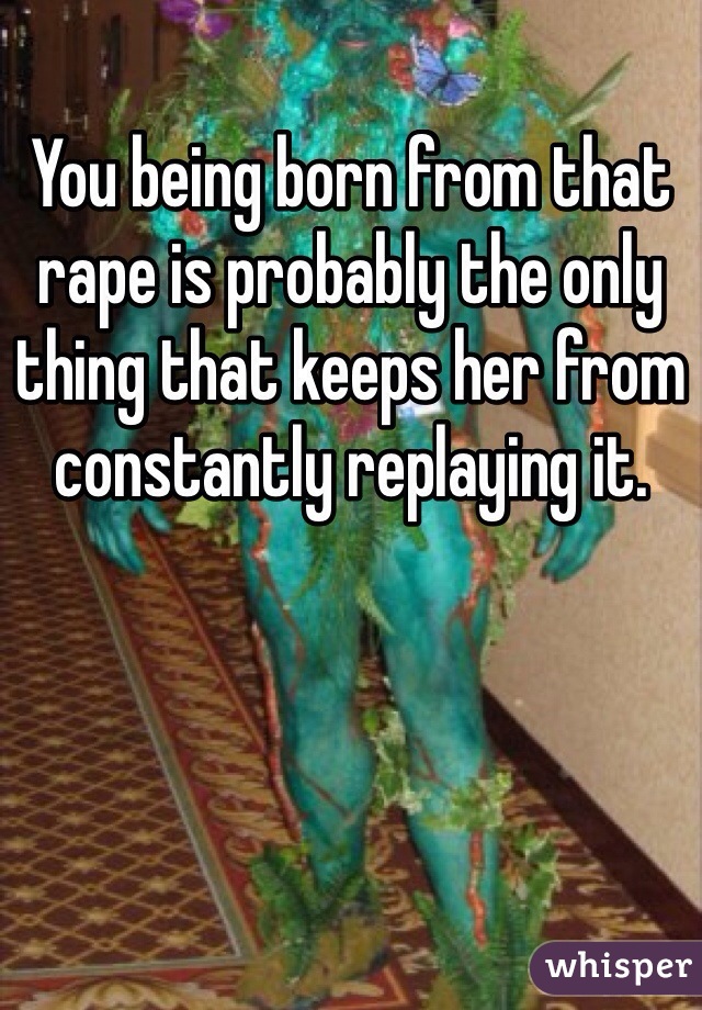 You being born from that rape is probably the only thing that keeps her from constantly replaying it.