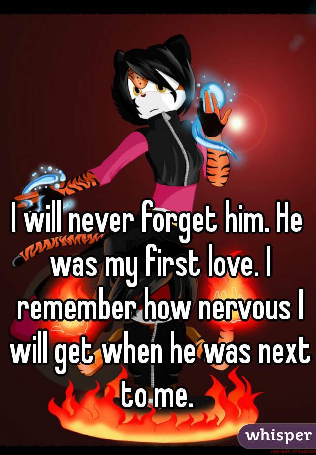I will never forget him. He was my first love. I remember how nervous I will get when he was next to me. 