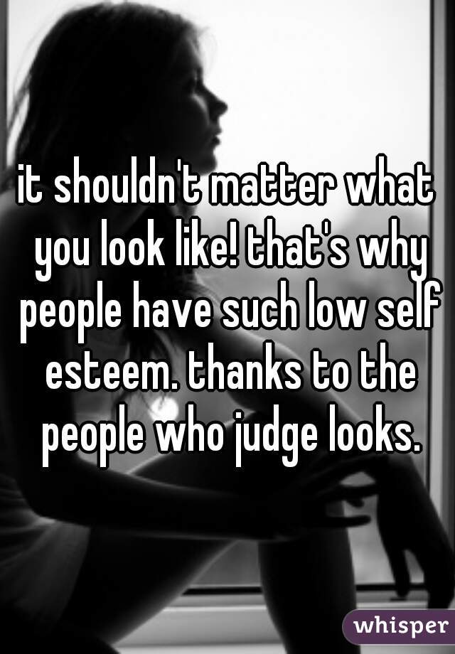 it shouldn't matter what you look like! that's why people have such low self esteem. thanks to the people who judge looks.