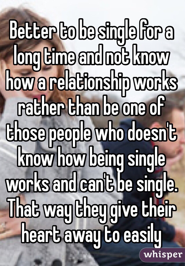 Better to be single for a long time and not know how a relationship works rather than be one of those people who doesn't know how being single works and can't be single. That way they give their heart away to easily 